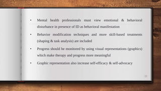 • Mental health professionals must view emotional & behavioral
disturbance in presence of ID as behavioral manifestation
• Behavior modification techniques and more skill-based treatments
(shaping & task analysis) are included
• Progress should be monitored by using visual representations (graphics)
which make therapy and progress more meaningful
• Graphic representation also increase self-efficacy & self-advocacy
22
 