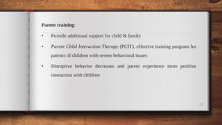 Parent training:
• Provide additional support for child & family
• Parent Child Interaction Therapy (PCIT), effective training program for
parents of children with severe behavioral issues
• Disruptive behavior decreases and parent experience more positive
interaction with children
23
 