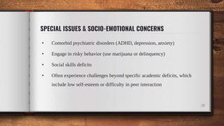 SPECIAL ISSUES & SOCIO-EMOTIONAL CONCERNS
• Comorbid psychiatric disorders (ADHD, depression, anxiety)
• Engage in risky behavior (use marijuana or delinquency)
• Social skills deficits
• Often experience challenges beyond specific academic deficits, which
include low self-esteem or difficulty in peer interaction
28
 