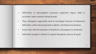 • Difficulties in metacognitive processes negatively impact child to
accurately report emotion during therapy
• Thus, therapeutic approaches need to investigate function of behavioral
difficulties while intervening both academic and behavioral domains
• Ensure that selected treatment is beneficial, and progress is monitored
• Individual strength is utilized to support therapeutic process & goals
31
 