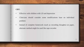 CBT:
• Effective with children with LD and depression
• Clinicians should consider some modifications base on individual
problem
• Instead of complete homework (such as recording thoughts) on paper,
alternate method might be used like tape recorder
32
 