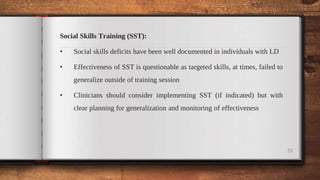 Social Skills Training (SST):
• Social skills deficits have been well documented in individuals with LD
• Effectiveness of SST is questionable as targeted skills, at times, failed to
generalize outside of training session
• Clinicians should consider implementing SST (if indicated) but with
clear planning for generalization and monitoring of effectiveness
35
 