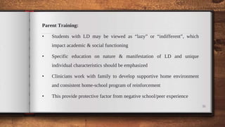 Parent Training:
• Students with LD may be viewed as “lazy” or “indifferent”, which
impact academic & social functioning
• Specific education on nature & manifestation of LD and unique
individual characteristics should be emphasized
• Clinicians work with family to develop supportive home environment
and consistent home-school program of reinforcement
• This provide protective factor from negative school/peer experience
36
 