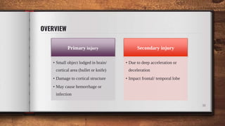 OVERVIEW
38
Primary injury
• Small object lodged in brain/
cortical area (bullet or knife)
• Damage to cortical structure
• May cause hemorrhage or
infection
Secondary injury
• Due to deep acceleration or
deceleration
• Impact frontal/ temporal lobe
 