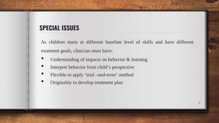 SPECIAL ISSUES
As children starts at different baseline level of skills and have different
treatment goals, clinician must have:
• Understanding of impacts on behavior & learning
• Interpret behavior from child’s perspective
• Flexible to apply ‘trial –and-error’ method
• Originality to develop treatment plan
4
 