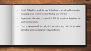 • Social difficulties which include difficulties in social problem-solving,
managing social-conflict and coordinating play activities
• Appropriate education is required if TBI is negatively impacting on
academic attainment
• Speech, occupational and physical therapies may also be provided
depending upon neurocognitive impact of injury
40
 