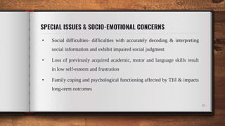SPECIAL ISSUES & SOCIO-EMOTIONAL CONCERNS
• Social difficulties- difficulties with accurately decoding & interpreting
social information and exhibit impaired social judgment
• Loss of previously acquired academic, motor and language skills result
in low self-esteem and frustration
• Family coping and psychological functioning affected by TBI & impacts
long-term outcomes
41
 