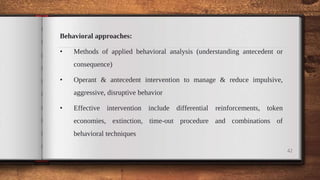 Behavioral approaches:
• Methods of applied behavioral analysis (understanding antecedent or
consequence)
• Operant & antecedent intervention to manage & reduce impulsive,
aggressive, disruptive behavior
• Effective intervention include differential reinforcements, token
economies, extinction, time-out procedure and combinations of
behavioral techniques
42
 