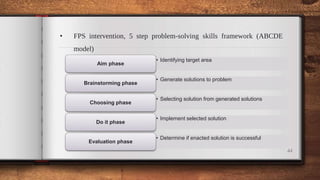 • FPS intervention, 5 step problem-solving skills framework (ABCDE
model)
44
• Identifying target area
Aim phase
• Generate solutions to problem
Brainstorming phase
• Selecting solution from generated solutions
Choosing phase
• Implement selected solution
Do it phase
• Determine if enacted solution is successful
Evaluation phase
 