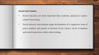 Social intervention:
• Social outcomes are more important than academic, physical or sports-
related functioning
• Social network interventions target development of a supportive team of
peers, teachers and parents to increase social contact, social acceptance
and social interaction within school setting
45
 