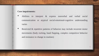 Core impairments:
• Abilities to interpret & express nonverbal and verbal social
communication or atypical social-emotional-cognitive understanding
varies
• Restricted & repetitive patterns of behavior may include recurrent motor
movements (body rocking, hand flapping, complex compulsive behavior
and resistance to change in routines)
5
 