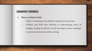 COGNITIVE THEORIES
1. Theory of Mind (ToM):
o Ability to understand and attribute meaning of mental states
o Children with ASD have difficulty in understanding source of
thoughts, feelings & behavior of self and others creates challenges
in social interactions & problem solving
6
 