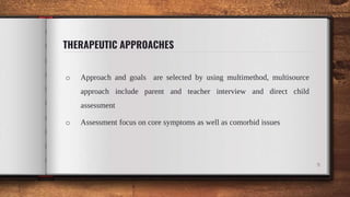 THERAPEUTIC APPROACHES
o Approach and goals are selected by using multimethod, multisource
approach include parent and teacher interview and direct child
assessment
o Assessment focus on core symptoms as well as comorbid issues
9
 