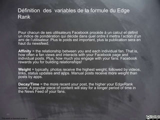 This work is licensed under a Creative Commons Attribution-NonCommercial 4.0 International License. @Médhi
63
Les Vrais Insigths / sous le capot
Le Reach, ou la Portée représente le nombre de personnes uniques qui ont été
exposées à une publication de la page.
Ces insights sont moins connus mais sont de premières importance pour les
marque.
Le Reach/Portée représente l’audience de la page.
Organic Reach
• La portée naturelle de la publication
Paid Reach
• la portée payée de la publication
Viral Reach
• la portée virale de la publication
« Le Reach est un secret jalousement
gardé par les marques, si vous
connaissez le Reach, vous connaissez
le budget social media de la marque »
« qui contrôle le Reach contrôle
Facebook »
 
