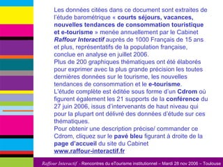 Les données citées dans ce document sont extraites de l’étude barométrique «  courts séjours, vacances, nouvelles tendances de consommation touristique et e-tourisme  » menée annuellement par le Cabinet  Raffour Interactif  auprès de 1000 Français de 15 ans et plus, représentatifs de la population française, conclue en analyse en juillet 2006.  Plus de 200 graphiques thématiques ont été élaborés pour exprimer avec la plus grande précision les toutes dernières données sur le tourisme, les nouvelles tendances de consommation et le  e-tourisme .  L'étude complète est éditée sous forme d’un  Cdrom  où figurent également les 21 supports de la  conférence  du 27 juin 2006, issus d’intervenants de haut niveau qui pour la plupart ont délivré des données d’étude sur ces thématiques.  Pour obtenir une description précise/ commander ce Cdrom, cliquez sur le  pavé bleu  figurant à droite de la  page d’accueil  du site du Cabinet  www.raffour-interactif.fr   