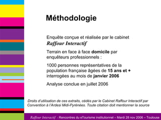 Méthodologie Enquête conçue et réalisée par le cabinet  Raffour Interactif Terrain en face à face  domicile  par enquêteurs professionnels :  1000 personnes représentatives de la population française âgées de  15 ans et +  interrogées au mois de  janvier 2006 Analyse conclue en juillet 2006 Droits d’utilisation de ces extraits, cédés par le Cabinet Raffour Interactif par  Convention à l’Ardesi Midi-Pyrénées. Toute citation doit mentionner la source 