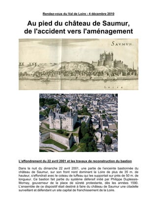 Rendez-vous du Val de Loire - 4 décembre 2010


    Au pied du château de Saumur,
   de l'accident vers l'aménagement




L’effondrement du 22 avril 2001 et les travaux de reconstruction du bastion

Dans la nuit du dimanche 22 avril 2001, une partie de l’enceinte bastionnée du
château de Saumur, sur son front nord dominant la Loire de plus de 35 m. de
hauteur, s’effondrait avec le coteau de tuffeau qui les supportait sur près de 50 m. de
longueur. Ce bastion fait partie du système défensif initié par Philippe Duplessis-
Mornay, gouverneur de la place de sûreté protestante, dès les années 1590.
L’ensemble de ce dispositif était destiné à faire du château de Saumur une citadelle
surveillant et défendant un site capital de franchissement de la Loire.
 