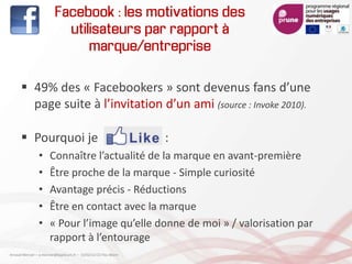 Facebook : les motivations des
utilisateurs par rapport à
marque/entreprise
 49% des « Facebookers » sont devenus fans d’une
page suite à l’invitation d’un ami (source : Invoke 2010).
 Pourquoi je :
• Connaître l’actualité de la marque en avant-première
• Être proche de la marque - Simple curiosité
• Avantage précis - Réductions
• Être en contact avec la marque
• « Pour l’image qu’elle donne de moi » / valorisation par
rapport à l’entourage
Arnaud Mercier – a-mercier@kapsicum.fr – 13/02/12 CCI Pau Béarn
 