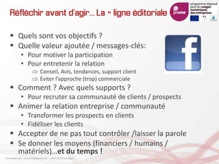 Réfléchir avant d’agir… La « ligne éditoriale »
 Quels sont vos objectifs ?
 Quelle valeur ajoutée / messages-clés:
• Pour motiver la participation
• Pour entretenir la relation
Conseil, Avis, tendances, support client
Eviter l’approche (trop) commerciale
 Comment ? Avec quels supports ?
• Pour recruter sa communauté de clients / prospects
 Animer la relation entreprise / communauté
• Transformer les prospects en clients
• Fidéliser les clients
 Accepter de ne pas tout contrôler /laisser la parole
 Se donner les moyens (financiers / humains /
matériels)…et du temps !
Arnaud Mercier – a-mercier@kapsicum.fr – 13/02/12 CCI Pau Béarn
 
