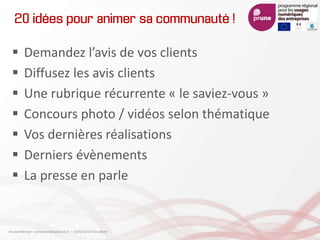 20 idées pour animer sa communauté !
 Demandez l’avis de vos clients
 Diffusez les avis clients
 Une rubrique récurrente « le saviez-vous »
 Concours photo / vidéos selon thématique
 Vos dernières réalisations
 Derniers évènements
 La presse en parle
Arnaud Mercier – a-mercier@kapsicum.fr – 13/02/12 CCI Pau Béarn
 