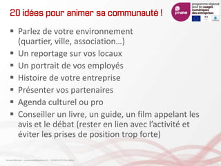 20 idées pour animer sa communauté !
 Parlez de votre environnement
(quartier, ville, association…)
 Un reportage sur vos locaux
 Un portrait de vos employés
 Histoire de votre entreprise
 Présenter vos partenaires
 Agenda culturel ou pro
 Conseiller un livre, un guide, un film appelant les
avis et le débat (rester en lien avec l’activité et
éviter les prises de position trop forte)
Arnaud Mercier – a-mercier@kapsicum.fr – 13/02/12 CCI Pau Béarn
 