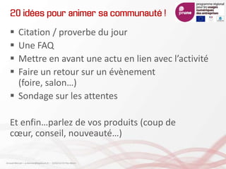 20 idées pour animer sa communauté !
 Citation / proverbe du jour
 Une FAQ
 Mettre en avant une actu en lien avec l’activité
 Faire un retour sur un évènement
(foire, salon…)
 Sondage sur les attentes
Et enfin…parlez de vos produits (coup de
cœur, conseil, nouveauté…)
Arnaud Mercier – a-mercier@kapsicum.fr – 13/02/12 CCI Pau Béarn
 