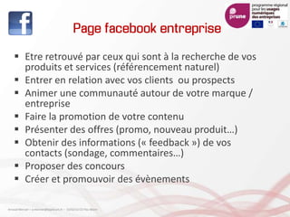 Page facebook entreprise
 Etre retrouvé par ceux qui sont à la recherche de vos
produits et services (référencement naturel)
 Entrer en relation avec vos clients ou prospects
 Animer une communauté autour de votre marque /
entreprise
 Faire la promotion de votre contenu
 Présenter des offres (promo, nouveau produit…)
 Obtenir des informations (« feedback ») de vos
contacts (sondage, commentaires…)
 Proposer des concours
 Créer et promouvoir des évènements
Arnaud Mercier – a-mercier@kapsicum.fr – 13/02/12 CCI Pau Béarn
 