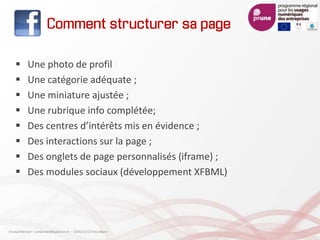 Comment structurer sa page
 Une photo de profil
 Une catégorie adéquate ;
 Une miniature ajustée ;
 Une rubrique info complétée;
 Des centres d’intérêts mis en évidence ;
 Des interactions sur la page ;
 Des onglets de page personnalisés (iframe) ;
 Des modules sociaux (développement XFBML)
Arnaud Mercier – a-mercier@kapsicum.fr – 13/02/12 CCI Pau Béarn
 