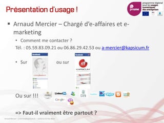 Présentation d’usage !
 Arnaud Mercier – Chargé d’e-affaires et e-
marketing
• Comment me contacter ?
Tél. : 05.59.83.09.21 ou 06.86.29.42.53 ou a-mercier@kapsicum.fr
• Sur ou sur
Ou sur !!!
=> Faut-il vraiment être partout ?
Arnaud Mercier – a-mercier@kapsicum.fr – 13/02/12 CCI Pau Béarn
 