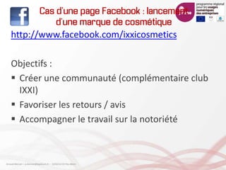 Cas d’une page Facebook : lancement
d’une marque de cosmétique
http://www.facebook.com/ixxicosmetics
Objectifs :
 Créer une communauté (complémentaire club
IXXI)
 Favoriser les retours / avis
 Accompagner le travail sur la notoriété
Arnaud Mercier – a-mercier@kapsicum.fr – 13/02/12 CCI Pau Béarn
 