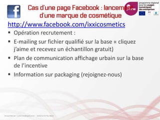 Cas d’une page Facebook : lancement
d’une marque de cosmétique
http://www.facebook.com/ixxicosmetics
 Opération recrutement :
 E-mailing sur fichier qualifié sur la base « cliquez
j’aime et recevez un échantillon gratuit)
 Plan de communication affichage urbain sur la base
de l’incentive
 Information sur packaging (rejoignez-nous)
Arnaud Mercier – a-mercier@kapsicum.fr – 13/02/12 CCI Pau Béarn
 