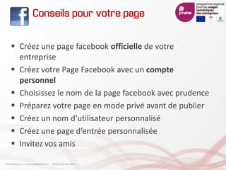 Conseils pour votre page
 Créez une page facebook officielle de votre
entreprise
 Créez votre Page Facebook avec un compte
personnel
 Choisissez le nom de la page facebook avec prudence
 Préparez votre page en mode privé avant de publier
 Créez un nom d’utilisateur personnalisé
 Créez une page d’entrée personnalisée
 Invitez vos amis
Arnaud Mercier – a-mercier@kapsicum.fr – 13/02/12 CCI Pau Béarn
 