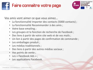Faire connaitre votre page
Vos amis vont aimer ce que vous aimez…
• La fonctionnalité Importer des contacts (5000 contacts) ;
• La fonctionnalité Recommander à des amis ;
• Votre base emailing ;
• Les groupes et la fonction de recherche de Facebook ;
• Des liens à partir de votre site web et de vos mails ;
• Un lien à partir des pages de confirmation de commande ;
• Les emballages produit ;
• Les médias traditionnels ;
• Des liens à partir des autres médias sociaux ;
• Vos points de vente ;
• Les « Facebook Ads » ;
• Les applications Facebook.
Arnaud Mercier – a-mercier@kapsicum.fr – 13/02/12 CCI Pau Béarn
 