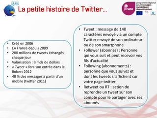 La petite histoire de Twitter…
• Créé en 2006
• En France depuis 2009
• 200 millions de tweets échangés
chaque jour
• Valorisation : 8 mds de dollars
• « Tweet » fera son entrée dans le
Robert 2012
• 40 % des messages à partir d’un
mobile (twitter 2011)
• Tweet : message de 140
caractères envoyé via un compte
Twitter envoyé de son ordinateur
ou de son smartphone
• Follower (abonnés) : Personne
qui vous suit et peut recevoir vos
fils d’actualité
• Following (abonnements) :
personne que vous suivez et
dont les tweets s ’affichent sur
votre page twitter
• Retweet ou RT : action de
reprendre un tweet sur son
compte pour le partager avec ses
abonnés
 