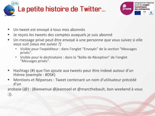  Un tweet est envoyé à tous mes abonnés
 Je reçois les tweets des comptes auxquels je suis abonné
 Un message privé peut être envoyé à une personne que vous suivez si elle
vous suit (vous me suivez ?)
• Visible pour l'expéditeur : dans l'onglet "Envoyés" de la section "Messages
privés".
• Visible pour le destinataire : dans la "Boîte de Réception" de l'onglet
"Messages privés".
 Hashtags (#) que l’on ajoute aux tweets pour être indexé autour d’un
thème (exemple : #DSK)
 Mentions et Réponses : Tweet contenant un nom d'utilisateur précédé
d'un
arobase (@) : (Bienvenue @jeannoel et @marcthebault, bon weekend à vous
:)).
La petite histoire de Twitter…
 