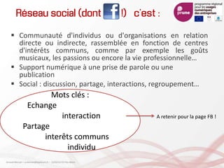 Réseau social (dont !) c’est :
 Communauté d'individus ou d'organisations en relation
directe ou indirecte, rassemblée en fonction de centres
d'intérêts communs, comme par exemple les goûts
musicaux, les passions ou encore la vie professionnelle…
 Support numérique à une prise de parole ou une
publication
 Social : discussion, partage, interactions, regroupement…
Mots clés :
Echange
interaction
Partage
interêts communs
individu
A retenir pour la page FB !
Arnaud Mercier – a-mercier@kapsicum.fr – 13/02/12 CCI Pau Béarn
 