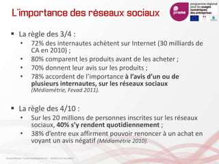 L’importance des réseaux sociaux
 La règle des 3/4 :
• 72% des internautes achètent sur Internet (30 milliards de
CA en 2010) ;
• 80% comparent les produits avant de les acheter ;
• 70% donnent leur avis sur les produits ;
• 78% accordent de l’importance à l’avis d’un ou de
plusieurs internautes, sur les réseaux sociaux
(Médiamétrie, Fevad 2011).
 La règle des 4/10 :
• Sur les 20 millions de personnes inscrites sur les réseaux
sociaux, 40% s’y rendent quotidiennement ;
• 38% d’entre eux affirment pouvoir renoncer à un achat en
voyant un avis négatif (Médiamétrie 2010).
Arnaud Mercier – a-mercier@kapsicum.fr – 13/02/12 CCI Pau Béarn
 