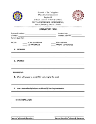 Republic of the Philippines
Department of Education
Region XI
Schools Division of the City of Mati
MATIAO NATIONAL HIGH SCHOOL
Matiao, Mati City, Davao Oriental
========================================================================
INTERVENTION FORM
Name of Student: _________________________________ Date &Time: ______________
Address: ________________________________________ Grade & Section: ______________
Parent Guardian: _________________________________
MODE: _____ HOME VISITATION _____ REMEDIATION
_____ ENHANCEMENT _____ PARENT-CONFERENCE
1. PROBLEM:
______________________________________________________________________________
______________________________________________________________________________
2. CAUSE/S:
______________________________________________________________________________
______________________________________________________________________________
AGREEMENT:
1. What will you do to avoid this? (referring to the case)
______________________________________________________________________________
______________________________________________________________________________
2. How can the family help to avoid this? (referring to the case)
______________________________________________________________________________
______________________________________________________________________________
RECOMMENDATION:
______________________________________________________________________________
______________________________________________________________________________
______________________________________________________________________________
________________________ _______________________________
Teacher’s Name & Signature Parent/Guardian’s Name & Signature
 