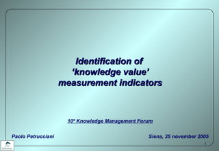 Identification of  ‘ knowledge value’ measurement indicators 10 º  Knowledge Management Forum Paolo Petrucciani   Siena, 25 november 2005 