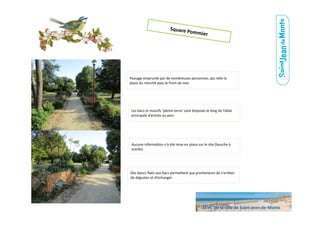 Square	
  Pommier	
  
Les	
  bacs	
  et	
  massifs	
  ‘pleine-­‐terre’	
  sont	
  disposés	
  le	
  long	
  de	
  l’allée	
  
principale	
  d’entrée	
  au	
  parc.	
  
Aucune	
  informa.on	
  n’a	
  été	
  mise	
  en	
  place	
  sur	
  le	
  site	
  (bouche	
  à	
  
oreille).	
  
Des	
  bancs	
  ﬁxés	
  aux	
  bacs	
  perme6ent	
  aux	
  promeneurs	
  de	
  s’arrêter,	
  
de	
  déguster	
  et	
  d’échanger.	
  
Passage	
  emprunté	
  par	
  de	
  nombreuses	
  personnes,	
  qui	
  relie	
  la	
  
place	
  du	
  marché	
  avec	
  le	
  front	
  de	
  mer.	
  
SEVE	
  	
  de	
  la	
  ville	
  de	
  Saint-­‐Jean-­‐de-­‐Monts	
  
 