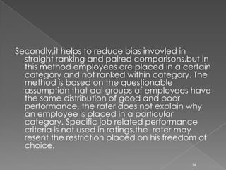 Methods of Performance AppraisalTraditional Methods:-Straight Ranking MethodMan-to-Man Compressive MethodGradingGraphic Rating SalesCheck Lists.2.    Modern Method:-Assessment CentreAppraisal by Result or MBOHuman Assets Accounting MethodBehaviorally Anchored Rating Scales (BARS)18