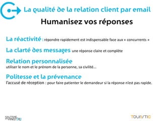 La qualité de la relation client par email
                      Humanisez vos réponses

La réactivité : répondre rapidement est indispensable face aux « concurrents »
La clarté des messages une réponse claire et complète
Relation personnalisée
utiliser le nom et le prénom de la personne, sa civilité...

Politesse et la prévenance
l’accusé de réception : pour faire patienter le demandeur si la réponse n’est pas rapide.
 