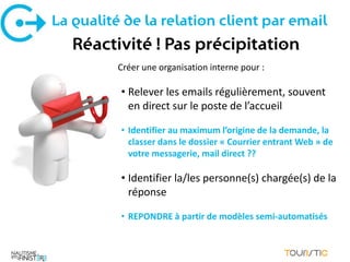 La qualité de la relation client par email
   Réactivité ! Pas précipitation
          Créer une organisation interne pour :

          • Relever les emails régulièrement, souvent
            en direct sur le poste de l’accueil

          • Identifier au maximum l’origine de la demande, la
            classer dans le dossier « Courrier entrant Web » de
            votre messagerie, mail direct ??

          • Identifier la/les personne(s) chargée(s) de la
            réponse

          • REPONDRE à partir de modèles semi-automatisés
 
