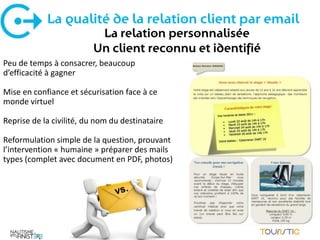 La qualité de la relation client par email
                          La relation personnalisée
                         Un client reconnu et identifié
Peu de temps à consacrer, beaucoup
d’efficacité à gagner

Mise en confiance et sécurisation face à ce
monde virtuel

Reprise de la civilité, du nom du destinataire

Reformulation simple de la question, prouvant
l’intervention « humaine » préparer des mails
types (complet avec document en PDF, photos)
 
