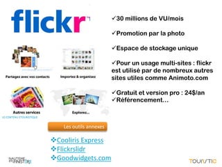 BULLE PHOTOS
                                                  30 millions de VU/mois

                                                  Promotion par la photo

                                                  Espace de stockage unique

                                                  Pour un usage multi-sites : flickr
                                                  est utilisé par de nombreux autres
                                                  sites utiles comme Animoto.com

                                                  Gratuit et version pro : 24$/an
                                                  Référencement…

LE CONTENU ETOURISTIQUE


                             Les outils annexes

                          Cooliris Express
                          Flickrslidr
                          Goodwidgets.com
 