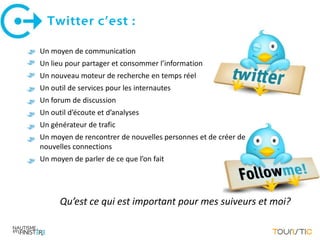 Twitter c’est :

Un moyen de communication
Un lieu pour partager et consommer l’information
Un nouveau moteur de recherche en temps réel
Un outil de services pour les internautes
Un forum de discussion
Un outil d’écoute et d’analyses
Un générateur de trafic
Un moyen de rencontrer de nouvelles personnes et de créer de
nouvelles connections
Un moyen de parler de ce que l’on fait




      Qu’est ce qui est important pour mes suiveurs et moi?
 