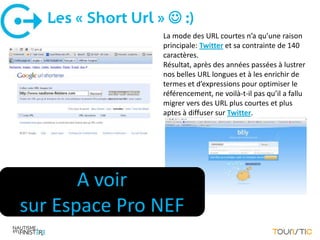 Les « Short Url »  :)
                    La mode des URL courtes n’a qu’une raison
                    principale: Twitter et sa contrainte de 140
                    caractères.
                    Résultat, après des années passées à lustrer
                    nos belles URL longues et à les enrichir de
                    termes et d’expressions pour optimiser le
                    référencement, ne voilà-t-il pas qu’il a fallu
                    migrer vers des URL plus courtes et plus
                    aptes à diffuser sur Twitter.




       A voir
sur Espace Pro NEF
 