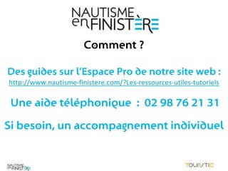 Comment ?

Des guides sur l’Espace Pro de notre site web :
http://www.nautisme-finistere.com/?Les-ressources-utiles-tutoriels

 Une aide téléphonique : 02 98 76 21 31

Si besoin, un accompagnement individuel
 
