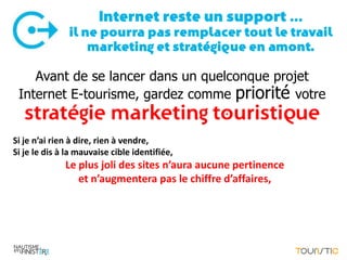 Internet reste un support …
               il ne pourra pas remplacer tout le travail
                   marketing et stratégique en amont.

    Avant de se lancer dans un quelconque projet
 Internet E-tourisme, gardez comme priorité votre
   stratégie marketing touristique
Si je n’ai rien à dire, rien à vendre,
Si je le dis à la mauvaise cible identifiée,
              Le plus joli des sites n’aura aucune pertinence
                 et n’augmentera pas le chiffre d’affaires,
 