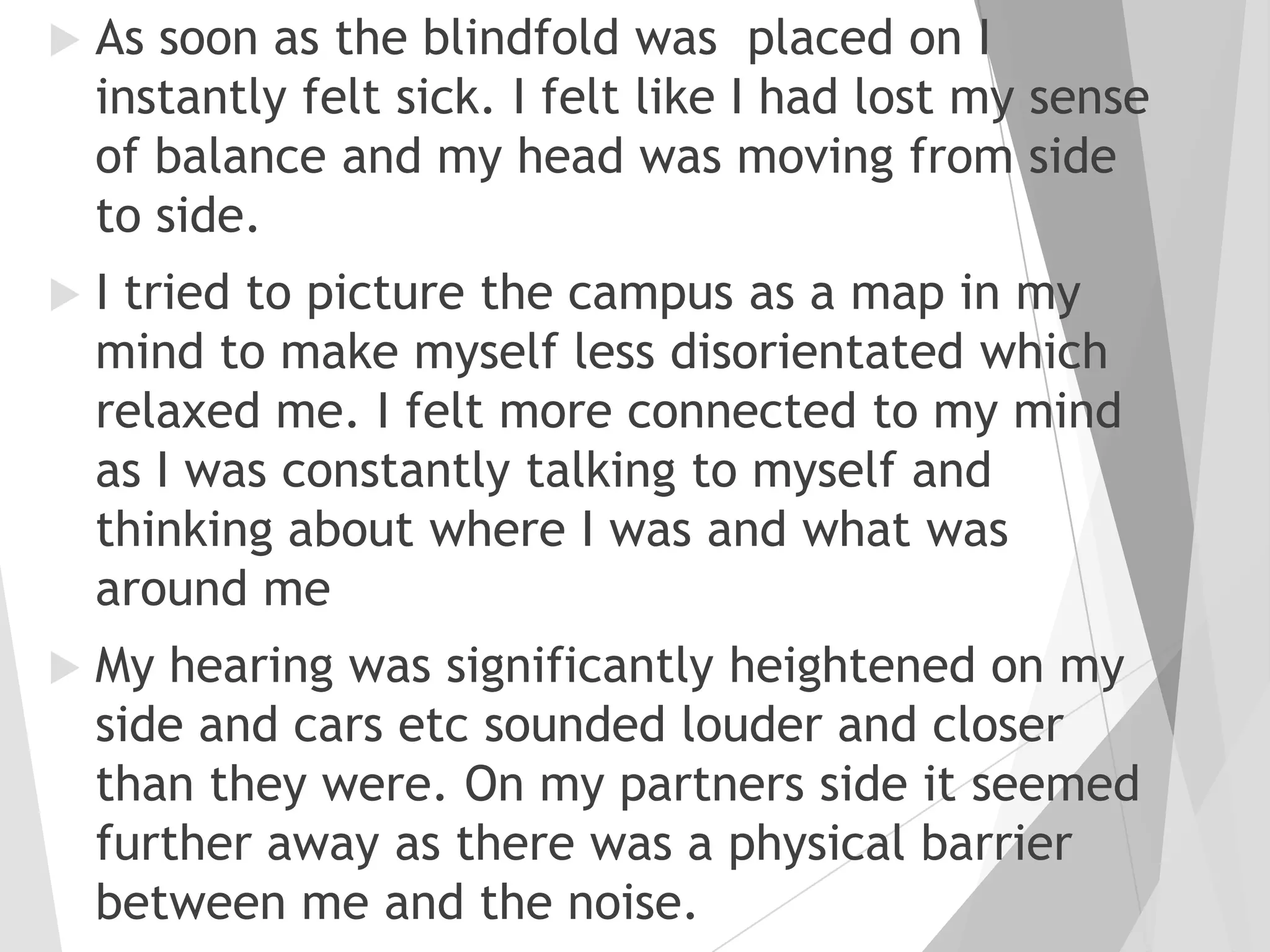 

As soon as the blindfold was placed on I
instantly felt sick. I felt like I had lost my sense
of balance and my head was moving from side
to side.



I tried to picture the campus as a map in my
mind to make myself less disorientated which
relaxed me. I felt more connected to my mind
as I was constantly talking to myself and
thinking about where I was and what was
around me



My hearing was significantly heightened on my
side and cars etc sounded louder and closer
than they were. On my partners side it seemed
further away as there was a physical barrier
between me and the noise.

 
